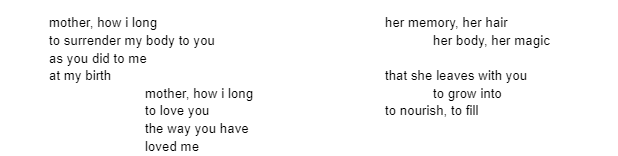 mother, how i long	to surrender my body to you as you did to me at my birth. her memory, her hair her body, her magic	that she leaves with you to grow into to nourish, to fill. mother, how i long to love you the way you have loved me.